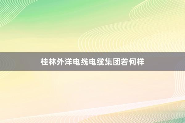桂林外洋电线电缆集团若何样