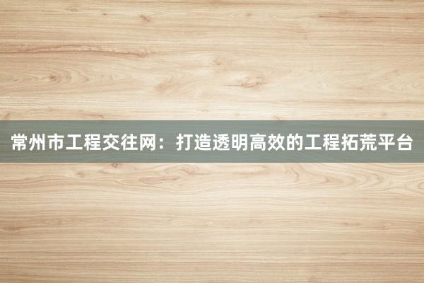 常州市工程交往网：打造透明高效的工程拓荒平台