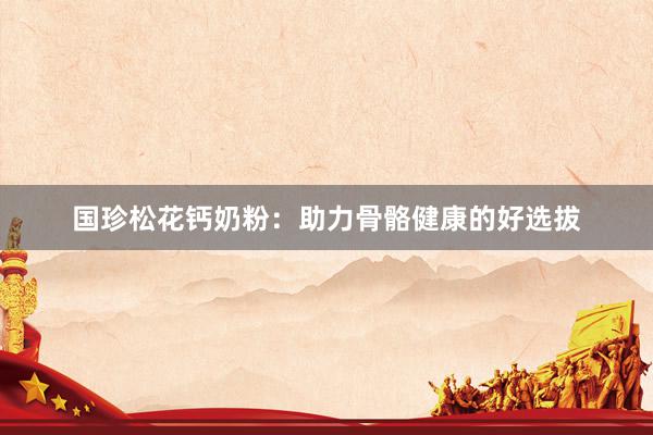 国珍松花钙奶粉：助力骨骼健康的好选拔